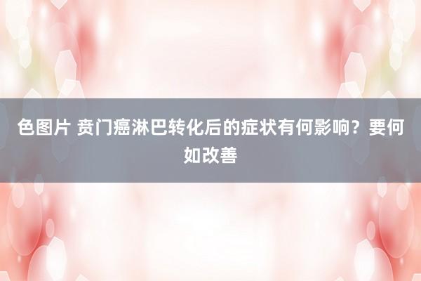 色图片 贲门癌淋巴转化后的症状有何影响？要何如改善