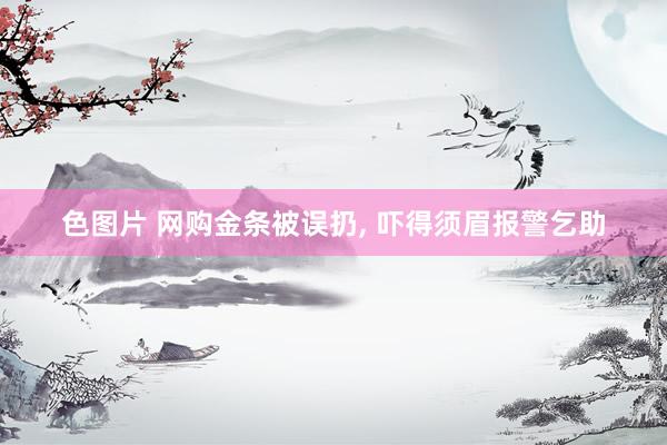 色图片 网购金条被误扔， 吓得须眉报警乞助