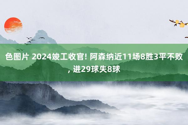 色图片 2024竣工收官! 阿森纳近11场8胜3平不败， 进29球失8球