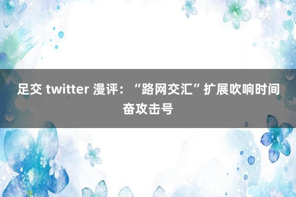 足交 twitter 漫评：“路网交汇”扩展吹响时间奋攻击号