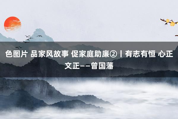 色图片 品家风故事 促家庭助廉②丨有志有恒 心正文正——曾国藩