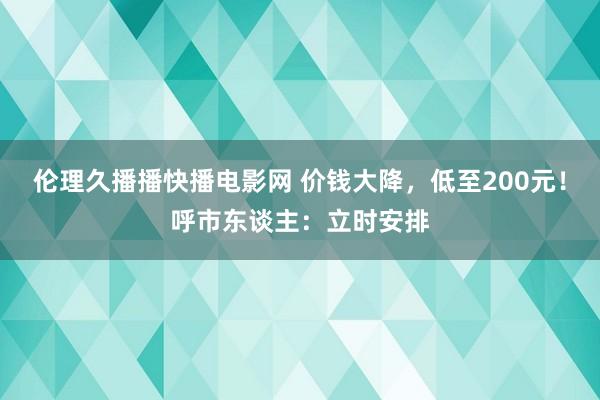 伦理久播播快播电影网 价钱大降,低至200元!呼市东谈主:立时安排