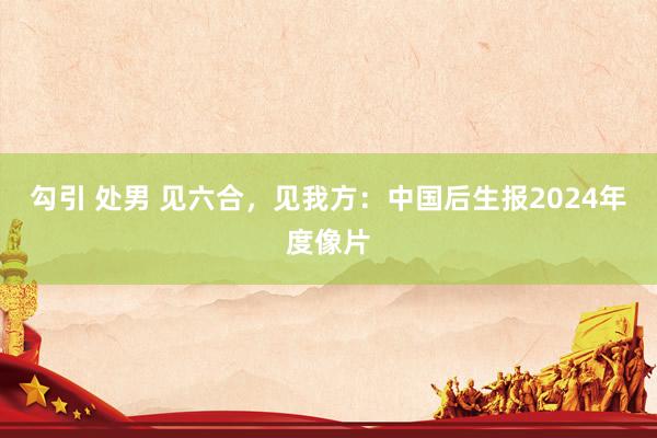 勾引 处男 见六合，见我方：中国后生报2024年度像片