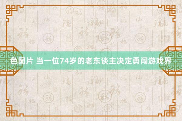 色图片 当一位74岁的老东谈主决定勇闯游戏界