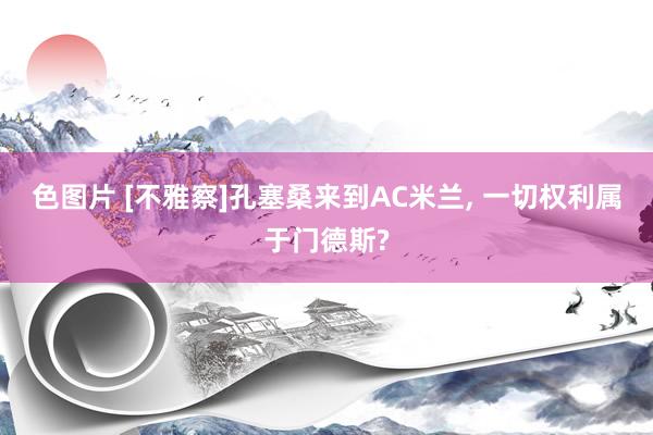色图片 [不雅察]孔塞桑来到AC米兰， 一切权利属于门德斯?
