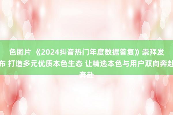 色图片 《2024抖音热门年度数据答复》崇拜发布 打造多元优质本色生态 让精选本色与用户双向奔赴