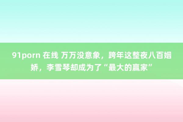 91porn 在线 万万没意象，跨年这整夜八百姻娇，李雪琴却成为了“最大的赢家”