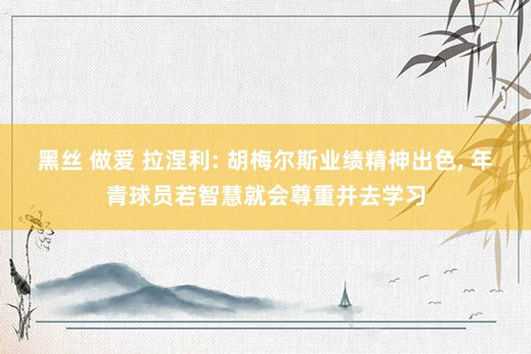 黑丝 做爱 拉涅利: 胡梅尔斯业绩精神出色， 年青球员若智慧就会尊重并去学习