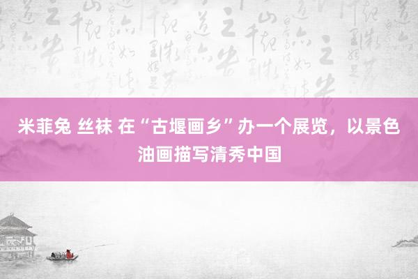 米菲兔 丝袜 在“古堰画乡”办一个展览，以景色油画描写清秀中国