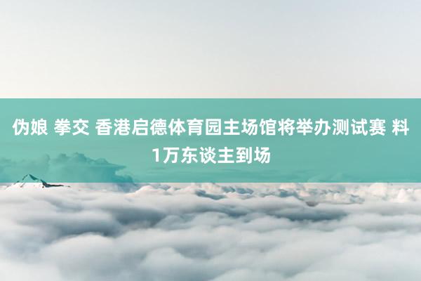 伪娘 拳交 香港启德体育园主场馆将举办测试赛 料1万东谈主到场