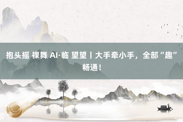 抱头摇 裸舞 AI·临 望望丨大手牵小手，全部“趣”畅通！