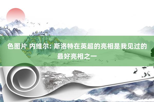 色图片 内维尔: 斯洛特在英超的亮相是我见过的最好亮相之一