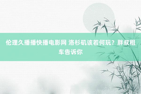 伦理久播播快播电影网 洛杉矶该若何玩?胖叔租车告诉你