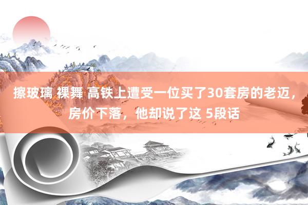 擦玻璃 裸舞 高铁上遭受一位买了30套房的老迈，房价下落，他却说了这 5段话