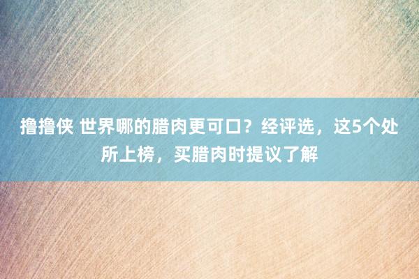 撸撸侠 世界哪的腊肉更可口？经评选，这5个处所上榜，买腊肉时提议了解