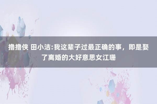 撸撸侠 田小洁:我这辈子过最正确的事，即是娶了离婚的大好意思女江珊