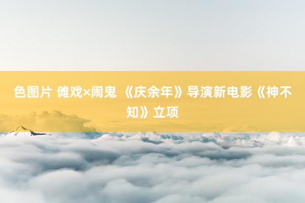 色图片 傩戏×闹鬼 《庆余年》导演新电影《神不知》立项