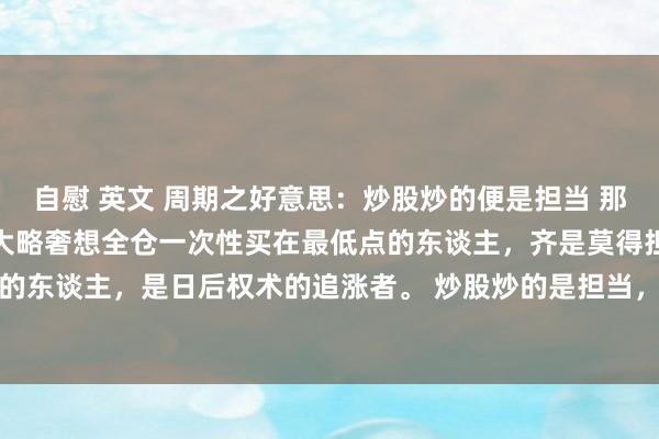 自慰 英文 周期之好意思：炒股炒的便是担当 那些下落时莫得连络谋划、大略奢想全仓一次性买在最低点的东谈主，齐是莫得担当的东谈主，是日后权术的追涨者。 炒股炒的是担当，下落时不敢采纳性的买入，...