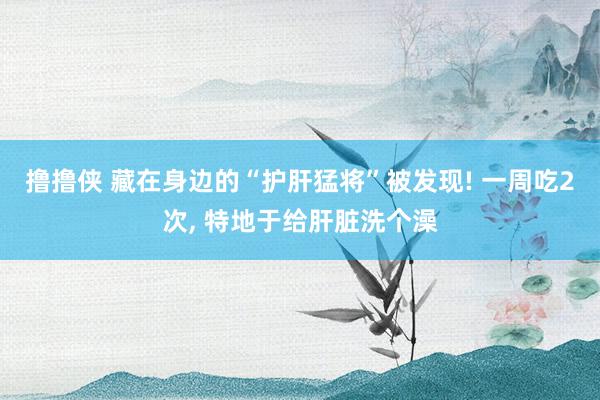 撸撸侠 藏在身边的“护肝猛将”被发现! 一周吃2次， 特地于给肝脏洗个澡