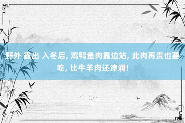 野外 露出 入冬后， 鸡鸭鱼肉靠边站， 此肉再贵也要吃， 比牛羊肉还津润!