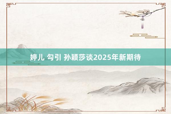 婷儿 勾引 孙颖莎谈2025年新期待