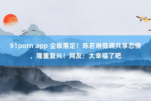 91porn app 尘埃落定！陈若琳低调共享恋情，隆重复兴！网友：太幸福了吧