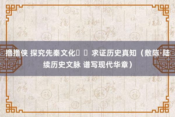 撸撸侠 探究先秦文化  求证历史真知（敷陈·陆续历史文脉 谱写现代华章）