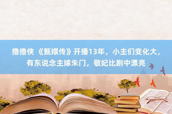 撸撸侠 《甄嬛传》开播13年，小主们变化大，有东说念主嫁朱门，敬妃比剧中漂亮