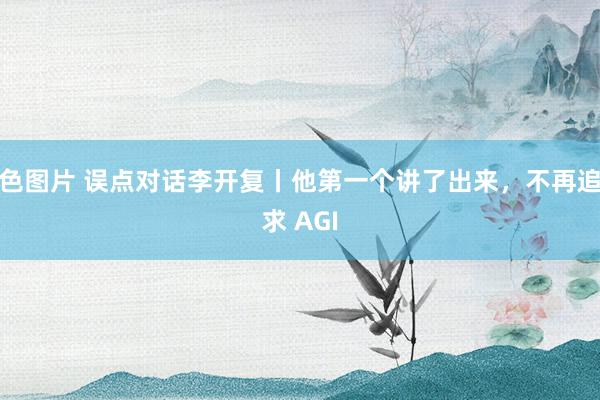 色图片 误点对话李开复丨他第一个讲了出来，不再追求 AGI
