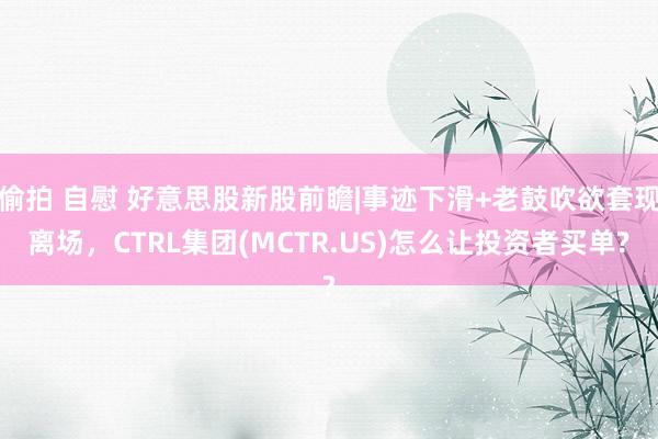 偷拍 自慰 好意思股新股前瞻|事迹下滑+老鼓吹欲套现离场，CTRL集团(MCTR.US)怎么让投资者买单?