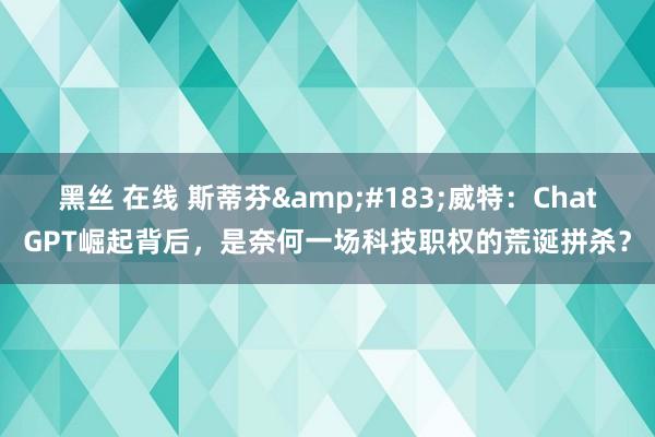 黑丝 在线 斯蒂芬&#183;威特：ChatGPT崛起背后，是奈何一场科技职权的荒诞拼杀？