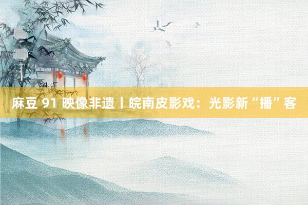 麻豆 91 映像非遗丨皖南皮影戏：光影新“播”客