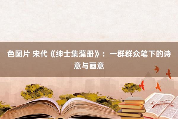 色图片 宋代《绅士集藻册》：一群群众笔下的诗意与画意