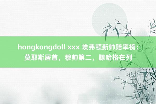 hongkongdoll xxx 埃弗顿新帅赔率榜：莫耶斯居首，穆帅第二，滕哈格在列