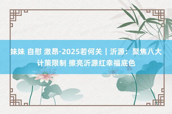 妹妹 自慰 激昂·2025若何关｜沂源：聚焦八大计策限制 擦亮沂源红幸福底色