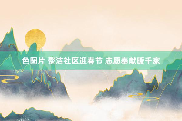 色图片 整洁社区迎春节 志愿奉献暖千家
