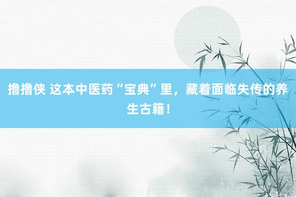 撸撸侠 这本中医药“宝典”里，藏着面临失传的养生古籍！