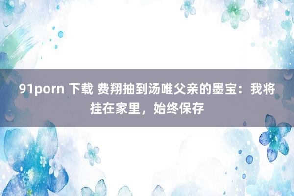 91porn 下载 费翔抽到汤唯父亲的墨宝:我将挂在家里,始终保存