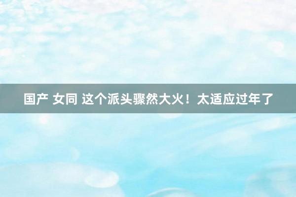 国产 女同 这个派头骤然大火！太适应过年了