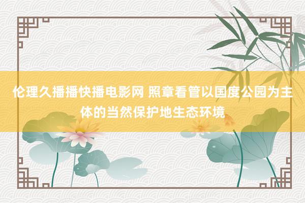 伦理久播播快播电影网 照章看管以国度公园为主体的当然保护地生态环境