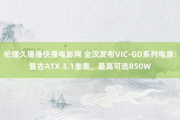 伦理久播播快播电影网 全汉发布VIC-GD系列电源：复古ATX 3.1圭表、最高可选850W