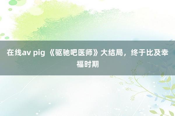 在线av pig 《驱驰吧医师》大结局，终于比及幸福时期