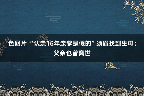 色图片 “认亲16年亲爹是假的”须眉找到生母:父亲也曾离世