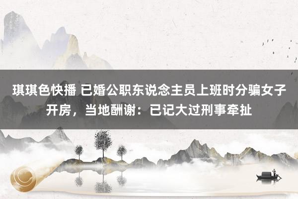 琪琪色快播 已婚公职东说念主员上班时分骗女子开房,当地酬谢:已记大过刑事牵扯