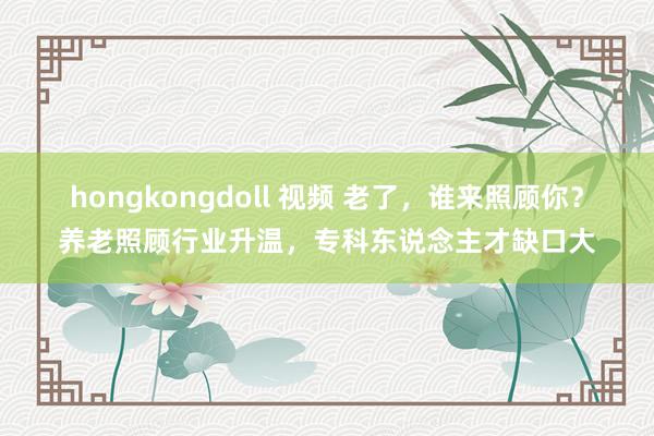 hongkongdoll 视频 老了,谁来照顾你?养老照顾行业升温,专科东说念主才缺口大