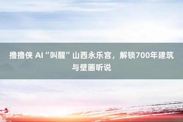 撸撸侠 AI“叫醒”山西永乐宫，解锁700年建筑与壁画听说