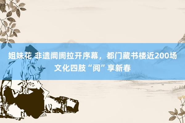 姐妹花 非遗阛阓拉开序幕，都门藏书楼近200场文化四肢“阅”享新春