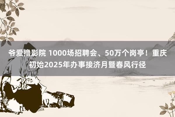 爷爱撸影院 1000场招聘会、50万个岗亭！重庆初始2025年办事接济月暨春风行径