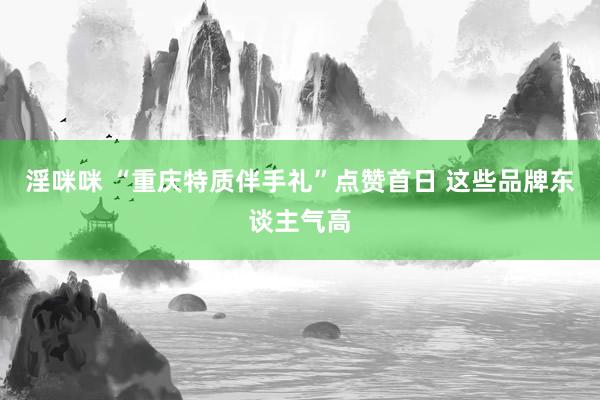 淫咪咪 “重庆特质伴手礼”点赞首日 这些品牌东谈主气高