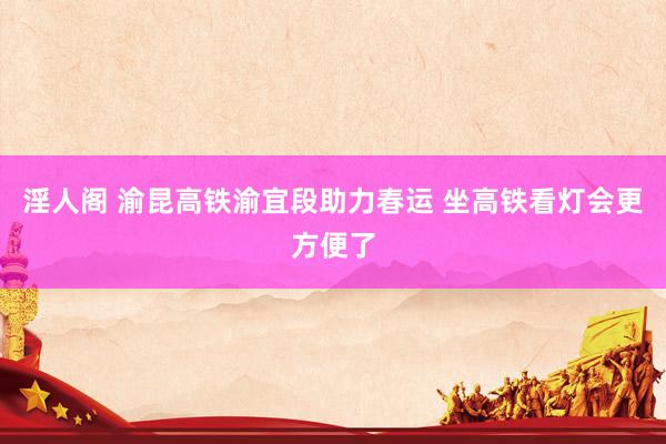 淫人阁 渝昆高铁渝宜段助力春运 坐高铁看灯会更方便了